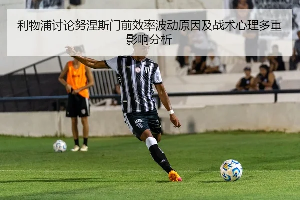 利物浦讨论努涅斯门前效率波动原因及战术心理多重影响分析
