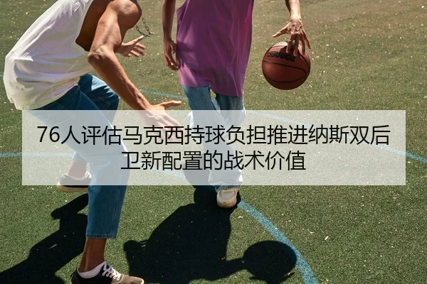 76人评估马克西持球负担推进纳斯双后卫新配置的战术价值