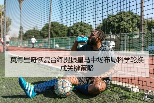 莫德里奇恢复合练提振皇马中场布局科学轮换成关键策略